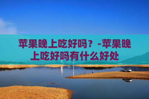苹果晚上吃好吗？-苹果晚上吃好吗有什么好处
