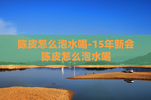 陈皮怎么泡水喝-15年新会陈皮怎么泡水喝