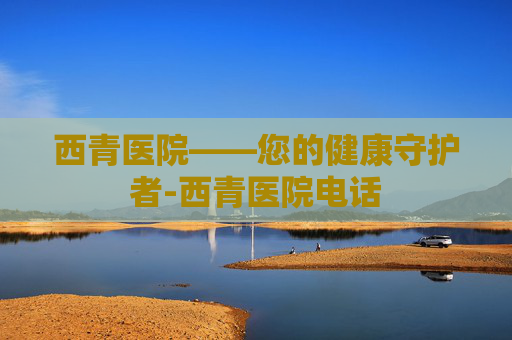 西青医院——您的健康守护者-西青医院电话