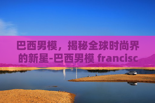 巴西男模，揭秘全球时尚界的新星-巴西男模 francisco