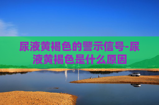 尿液黄褐色的警示信号-尿液黄褐色是什么原因