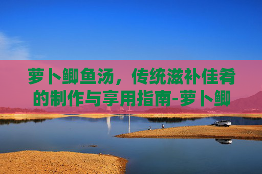 萝卜鲫鱼汤,传统滋补佳肴的制作与享用指南-萝卜鲫鱼汤功效与作用 萝卜鲫鱼汤,传统滋补佳肴的制作与享用指南-萝卜鲫鱼汤功效与作用