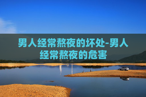 男人经常熬夜的坏处-男人经常熬夜的危害 男人经常熬夜的坏处-男人经常熬夜的危害