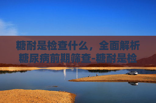 糖耐是检查什么，全面解析糖尿病前期筛查-糖耐是检查什么的