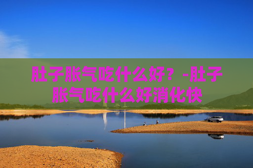 肚子胀气吃什么好?-肚子胀气吃什么好消化快 肚子胀气吃什么好?-肚子胀气吃什么好消化快