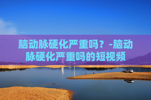 脑动脉硬化严重吗?-脑动脉硬化严重吗的短视频 脑动脉硬化严重吗?-脑动脉硬化严重吗的短视频