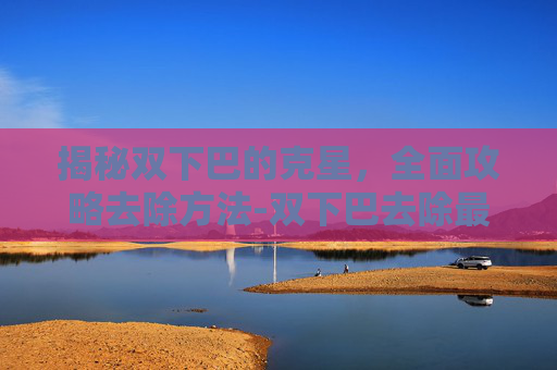 揭秘双下巴的克星，全面攻略去除方法-双下巴去除最好的办法