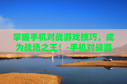 掌握手机对战游戏技巧，成为战场之王！-手机对战游戏有哪些