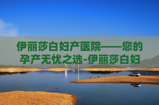 伊丽莎白妇产医院——您的孕产无忧之选-伊丽莎白妇产医院官网