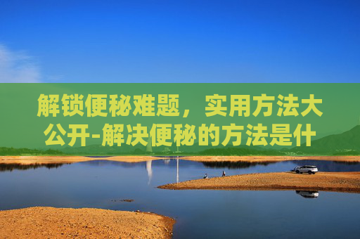 解锁便秘难题，实用方法大公开-解决便秘的方法是什么
