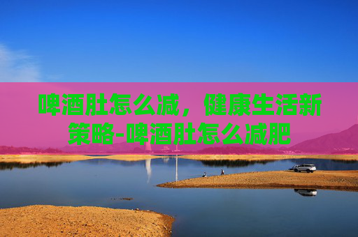啤酒肚怎么减，健康生活新策略-啤酒肚怎么减肥
