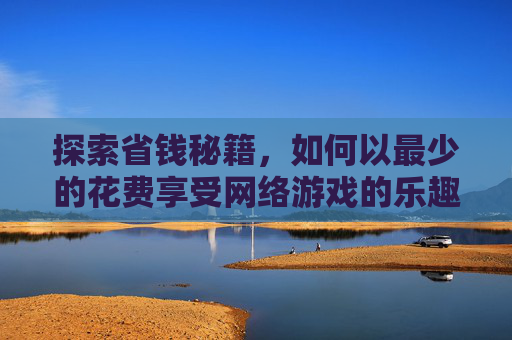 探索省钱秘籍，如何以最少的花费享受网络游戏的乐趣-花钱少的网游有哪些