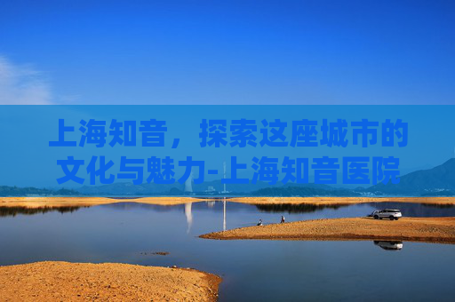 上海知音,探索这座城市的文化与魅力-上海知音医院电话 上海知音,探索这座城市的文化与魅力-上海知音医院电话
