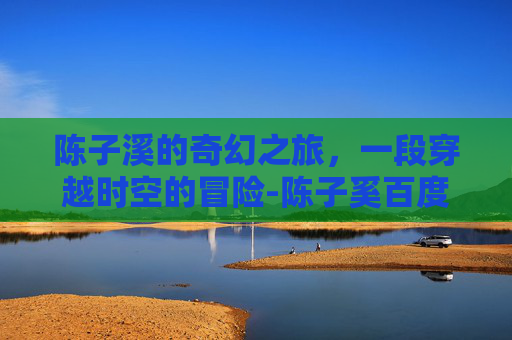 陈子溪的奇幻之旅，一段穿越时空的冒险-陈子奚百度百科