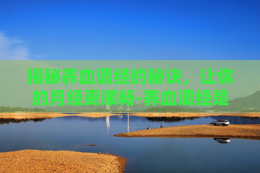 揭秘养血调经的秘诀，让你的月经更顺畅-养血调经是什么意思