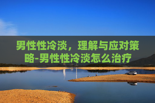 男性性冷淡,理解与应对策略-男性性冷淡怎么治疗 男性性冷淡,理解与应对策略-男性性冷淡怎么治疗