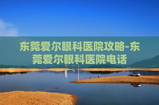 东莞爱尔眼科医院攻略-东莞爱尔眼科医院电话