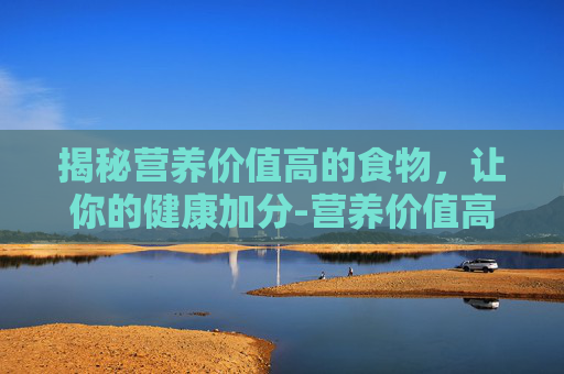 揭秘营养价值高的食物，让你的健康加分-营养价值高的食物排行榜