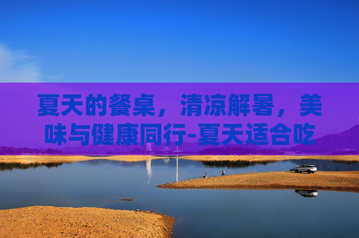 夏天的餐桌，清凉解暑，美味与健康同行-夏天适合吃什么食物菜谱