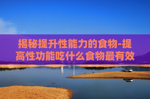 揭秘提升性能力的食物-提高性功能吃什么食物最有效