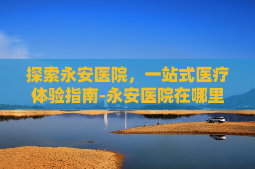 探索永安医院，一站式医疗体验指南-永安医院在哪里