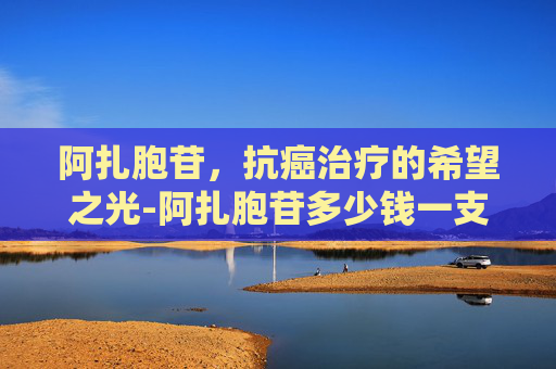 阿扎胞苷，抗癌治疗的希望之光-阿扎胞苷多少钱一支