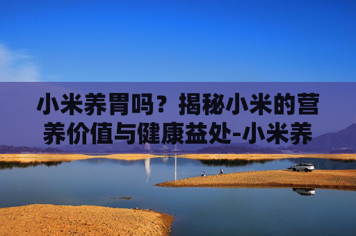 小米养胃吗?揭秘小米的营养价值与健康益处-小米养胃吗百度百科 小米养胃吗?揭秘小米的营养价值与健康益处-小米养胃吗百度百科