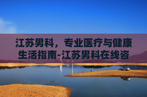 江苏男科,专业医疗与健康生活指南-江苏男科在线咨询免费问答 江苏男科,专业医疗与健康生活指南-江苏男科在线咨询免费问答