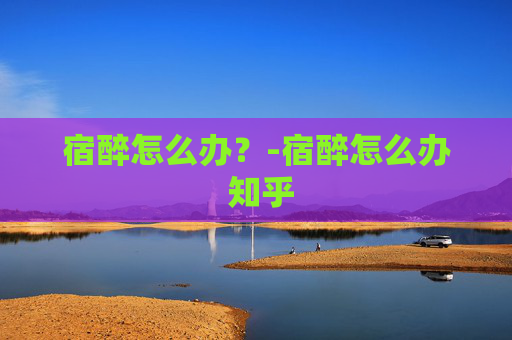 宿醉怎么办？-宿醉怎么办 知乎