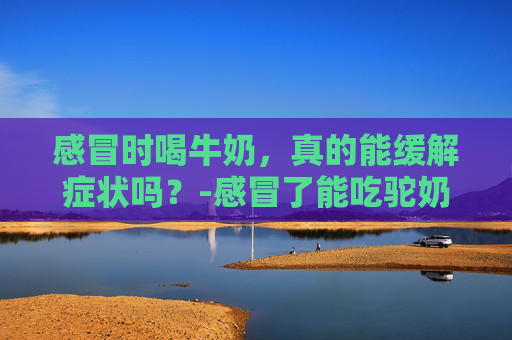 感冒时喝牛奶，真的能缓解症状吗？-感冒了能吃驼奶粉吗