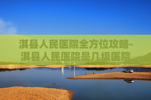 淇县人民医院全方位攻略-淇县人民医院是几级医院