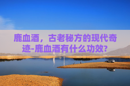 鹿血酒，古老秘方的现代奇迹-鹿血酒有什么功效?