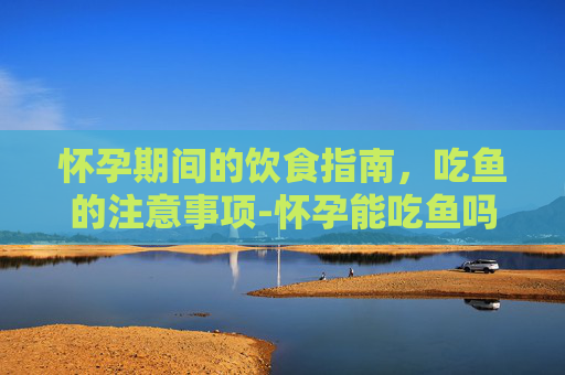 怀孕期间的饮食指南，吃鱼的注意事项-怀孕能吃鱼吗早期