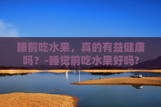 睡前吃水果，真的有益健康吗？-睡觉前吃水果好吗?