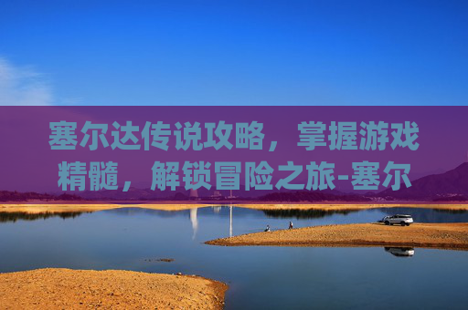 塞尔达传说攻略，掌握游戏精髓，解锁冒险之旅-塞尔达传说攻略app