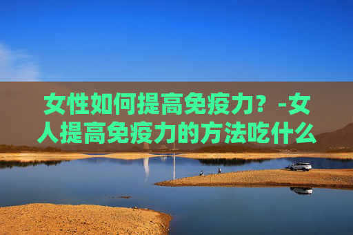 女性如何提高免疫力？-女人提高免疫力的方法吃什么维生素