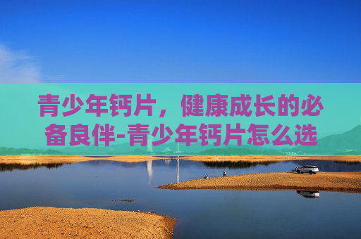 青少年钙片，健康成长的必备良伴-青少年钙片怎么选