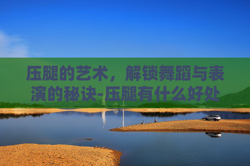 压腿的艺术，解锁舞蹈与表演的秘诀-压腿有什么好处