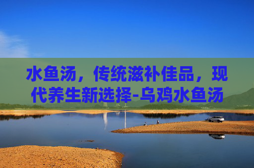 水鱼汤，传统滋补佳品，现代养生新选择-乌鸡水鱼汤的功效与作用