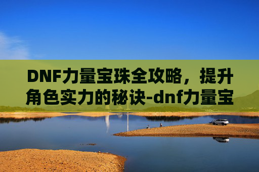 DNF力量宝珠全攻略，提升角色实力的秘诀-dnf力量宝珠有哪些技能