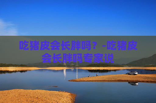 吃猪皮会长胖吗?-吃猪皮会长胖吗专家说 吃猪皮会长胖吗?-吃猪皮会长胖吗专家说