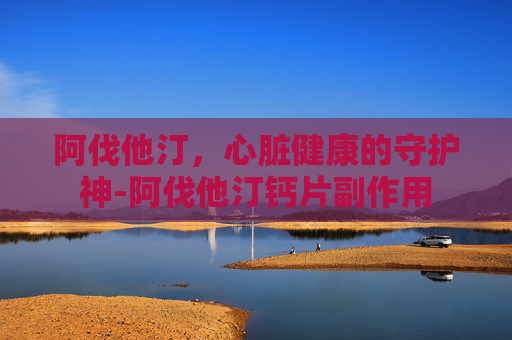 阿伐他汀，心脏健康的守护神-阿伐他汀钙片副作用