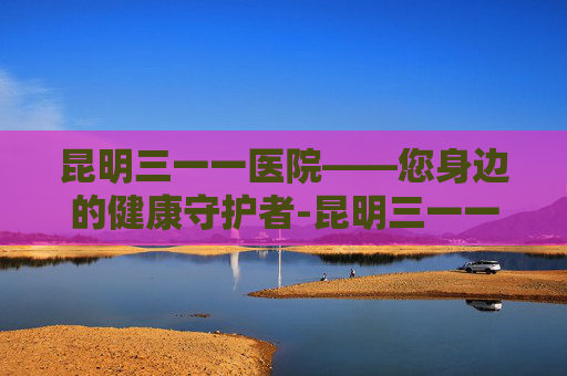 昆明三一一医院——您身边的健康守护者-昆明三一一医院是三甲吗