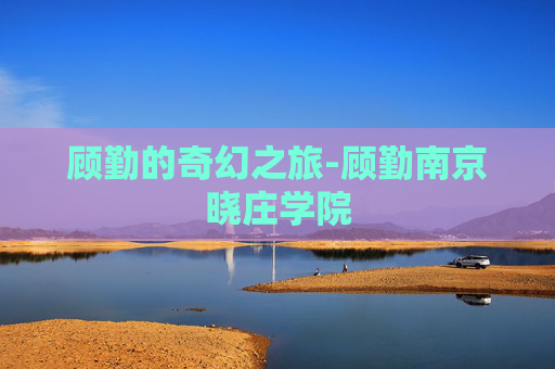 顾勤的奇幻之旅-顾勤南京晓庄学院