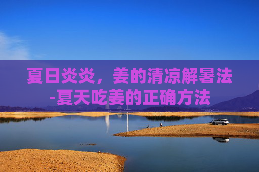 夏日炎炎，姜的清凉解暑法-夏天吃姜的正确方法