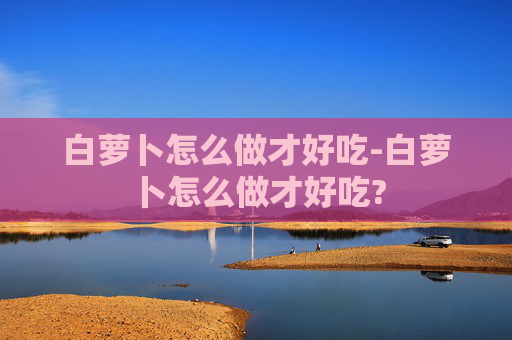 白萝卜怎么做才好吃-白萝卜怎么做才好吃?