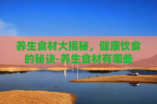 养生食材大揭秘，健康饮食的秘诀-养生食材有哪些