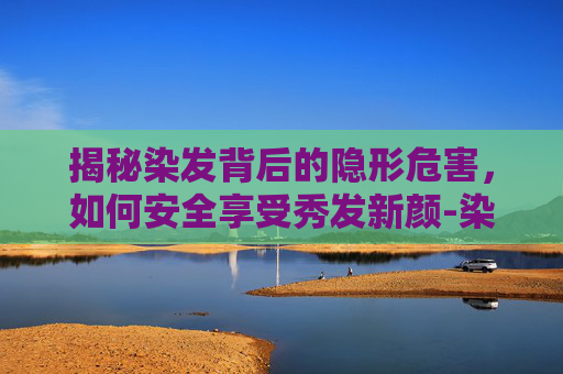 揭秘染发背后的隐形危害，如何安全享受秀发新颜-染发的危害性大吗