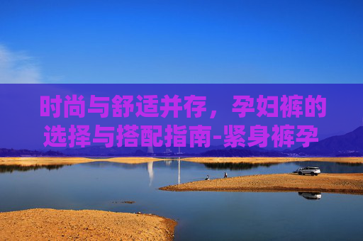 时尚与舒适并存,孕妇裤的选择与搭配指南-紧身裤孕妇 时尚与舒适并存,孕妇裤的选择与搭配指南-紧身裤孕妇