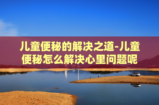 儿童便秘的解决之道-儿童便秘怎么解决心里问题呢